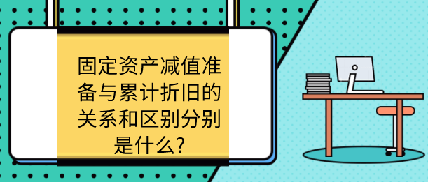 固定资产减值准备与累计折旧的关系和区别分别是什么?