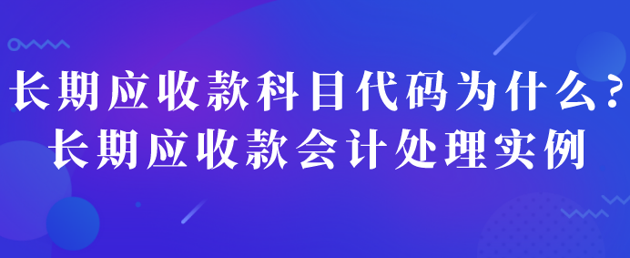 长期应收款科目代码为什么?长期应收款会计处理实例