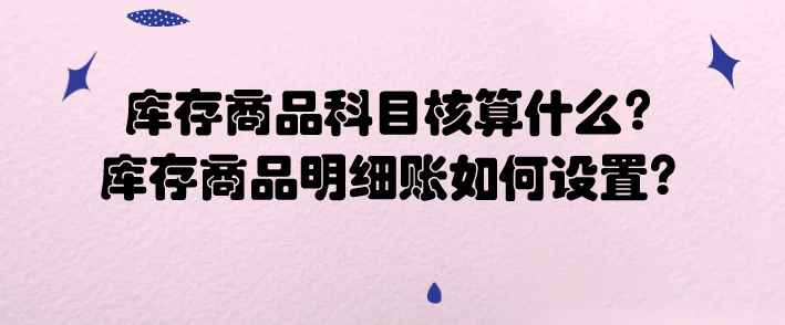 库存商品科目核算什么?库存商品明细账如何设置?