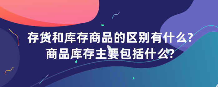 存货和库存商品的区别有什么?商品库存主要包括什么?