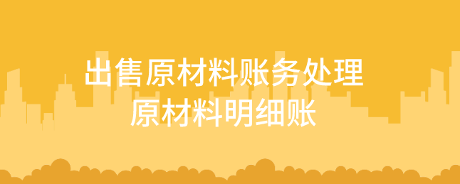 出售原材料账务处理怎么做?原材料明细账如何设置?