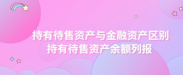 持有待售资产与金融资产区别有什么?持有待售资产余额怎么列报?