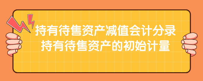 持有待售资产减值会计分录怎么登?持有待售资产的初始计量是什么?