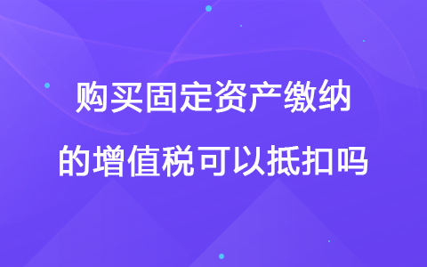 购买固定资产缴纳的增值税可以抵扣吗