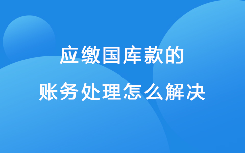 应缴国库款的账务处理怎么解决