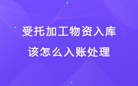 受托加工物资入库该怎么入账处理