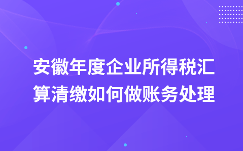 安徽年度企业所得税汇算清缴如何做账务处理